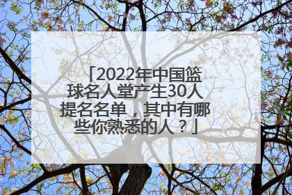 2022年中国篮球名人堂产生30人提名名单，其中有哪些你熟悉的人？